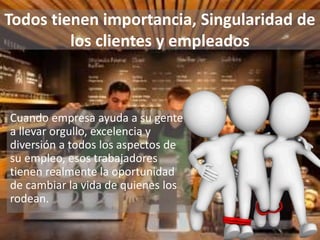 Todos tienen importancia, Singularidad de
los clientes y empleados
Cuando empresa ayuda a su gente
a llevar orgullo, excelencia y
diversión a todos los aspectos de
su empleo, esos trabajadores
tienen realmente la oportunidad
de cambiar la vida de quienes los
rodean.
 