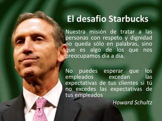 El desafio Starbucks
Nuestra misión de tratar a las
personas con respeto y dignidad
no queda sólo en palabras, sino
que es algo de los que nos
preocupamos día a día.
No puedes esperar que los
empleados excedan las
expectativas de tus clientes si tú
no excedes las expectativas de
tus empleados
Howard Schultz
 