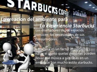La creacion del ambiente para
La experiencia Starbucks
Los diseñadores de los espacios
conocen las necesidades de sus
consumidores.
La música es un factor importante,
hasta el punto quelas personas pueden
llevar esa música a sus casas en un
empaque con mucho estilo starbucks.
 