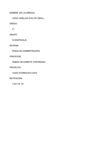 NOMBRE DEL ALUMNO(A):
CRUZ VARILLAS EVELYN GISELL.
GRADO:
6°.
GRUPO:
B HOSPEDAJE.
MATERIA:
TEMAS DE ADMINISTRACIÓN.
PROFESOR:
RUBEN NAVARRETE CONTRERAS.
PROYECTO:
CASO STARBUCKS CAFE.
INSTITUCIÓN:
C.B.T.I.S 79.
 