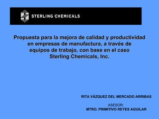 Propuesta para la mejora de calidad y productividad en empresas de manufactura, a través de equipos de trabajo, con base en el caso Sterling Chemicals, Inc. RITA VÁZQUEZ DEL MERCADO ARRIBAS ASESOR:  MTRO. PRIMITIVO REYES AGUILAR 