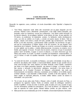 UNIVERSIDAD CATOLICA SEDES SAPIENTIAE
FACULTAD DE DERECHO
DERECHO PENAL
MOISÉS N. PAZ PANDURO
 Adecuación de casos elaborados por el Dr. R. Rebollo. Universidad Autónoma Barcelona
CASOS PRACTICOS
TIPICIDAD - IMPUTACION OBJETIVA
Desarrolle los siguientes casos, conforme a la teoría desarrollada sobre Tipicidad e Imputación
Objetiva:
1. “José María, empresario textil, había sido secuestrado por un grupo integrado por tres
personas -Manuel, Laura y Bartolomé- pertenecientes a una célula radical anarquista, que
pretendía cobrar un sustancioso rescate por su liberación. José María estaba encerrado en
un discreto almacén, de un polígono industrial en las afueras de Lima, de una superficie de
20 metros, en condiciones de aislamiento acústico. La habitación estaba absolutamente
vacía, con sólo un colchón en el suelo, y cerrada con puerta maciza de hierro. Sólo un
tragaluz, situado a dos metros y medio del suelo, permitía algo de iluminación. José María
llevaba ya dos días encerrado, y prácticamente había consumido las provisiones de agua y
pan que los secuestradores le habían dejado el día del secuestro, sin que después éstos
aparecieran por el almacén. Sucedía que el grupo no se atrevía a acercarse al polígono pues
se creía vigilado por la policía, y trataba infructuosamente de ponerse en contacto con la
familia para negociar el rescate. Al cuarto día de encierro, temerosos de que el secuestrado
pudiese morir de hambre, el grupo se acercó al almacén, y al entrar observaron que José
María yacía muerto en el suelo. La muerte se produjo por traumatismo craneoencefálico, al
caer la víctima al suelo de espaldas intentando acceder al tragaluz por donde pretendía
huir”.
2. “La tarde del 4 de abril , en el pueblo de Huánuco, con motivo del deslinde de una finca se
promovió una disputa entre Claudio y el procesado Rafael, durante la cual, sacando éste un
arma corta de fuego hizo varios disparos con ánimo homicida contra Claudio, causándole
una lesión en la región paratoidea izquierda, que interesó la laringe y el cuerpo tiroides e
hizo precisa y necesaria la intervención quirúrgica, practicada a las pocas horas la
traqueotomía en el Hospital Provincial de Huánuco, sobreviniendo más tarde una
bronconeumonía de naturaleza infecciosa ocasionada por no hallarse en la debida asepsia
el bisturí utilizado, y que determinó el fallecimiento, ocurrido el día siete siguiente. De no
haber surgido la expresada infracción, la herida sufrida hubiera curado sin defecto ni
deformidad a los pocos días.”
3. “En el curso de una pelea entre Pedro y Manuel, sobre el muelle del puerto de Puno, se
produjeron los siguientes hechos: Pedro, en evidente estado de embriaguez alcohólica
perdió el equilibrio al tratar de evitar el enésimo golpe de puño en la cara, cayendo al agua
con una momentánea pérdida de conocimiento. Era el mes de febrero y la temperatura del
agua no superaba los cuatro grados. Manuel hubiese podido, sin gran esfuerzo, sacar
 