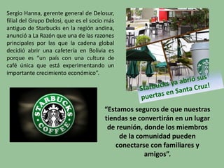 Sergio Hanna, gerente general de Delosur,
filial del Grupo Delosi, que es el socio más
antiguo de Starbucks en la región andina,
anunció a La Razón que una de las razones
principales por las que la cadena global
decidió abrir una cafetería en Bolivia es
porque es “un país con una cultura de
café única que está experimentando un
importante crecimiento económico”.
“Estamos seguros de que nuestras
tiendas se convertirán en un lugar
de reunión, donde los miembros
de la comunidad pueden
conectarse con familiares y
amigos”.
 