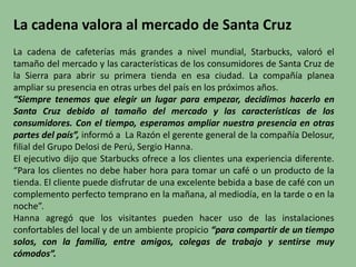 La cadena valora al mercado de Santa Cruz
La cadena de cafeterías más grandes a nivel mundial, Starbucks, valoró el
tamaño del mercado y las características de los consumidores de Santa Cruz de
la Sierra para abrir su primera tienda en esa ciudad. La compañía planea
ampliar su presencia en otras urbes del país en los próximos años.
“Siempre tenemos que elegir un lugar para empezar, decidimos hacerlo en
Santa Cruz debido al tamaño del mercado y las características de los
consumidores. Con el tiempo, esperamos ampliar nuestra presencia en otras
partes del país”, informó a La Razón el gerente general de la compañía Delosur,
filial del Grupo Delosi de Perú, Sergio Hanna.
El ejecutivo dijo que Starbucks ofrece a los clientes una experiencia diferente.
“Para los clientes no debe haber hora para tomar un café o un producto de la
tienda. El cliente puede disfrutar de una excelente bebida a base de café con un
complemento perfecto temprano en la mañana, al mediodía, en la tarde o en la
noche”.
Hanna agregó que los visitantes pueden hacer uso de las instalaciones
confortables del local y de un ambiente propicio “para compartir de un tiempo
solos, con la familia, entre amigos, colegas de trabajo y sentirse muy
cómodos”.
 
