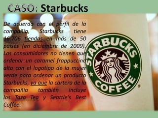 Starbucks
De acuerdo con el perfil de la
compañía, Starbucks tiene
16.706 tiendas en más de 50
países (en diciembre de 2009).
Los consumidores no tienen que
ordenar un caramel frappuccino
alto con el logotipo de la mujer
verde para ordenar un producto
Starbucks, ya que la cartera de la
compañía también incluye
los Tazo Tea y Seattle's Best
Coffee.
 