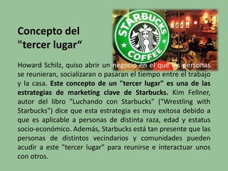 Concepto del
"tercer lugar“
Howard Schilz, quiso abrir un negocio en el que las personas
se reunieran, socializaran o pasaran el tiempo entre el trabajo
y la casa. Este concepto de un "tercer lugar" es una de las
estrategias de marketing clave de Starbucks. Kim Fellner,
autor del libro "Luchando con Starbucks" ("Wrestling with
Starbucks") dice que esta estrategia es muy exitosa debido a
que es aplicable a personas de distinta raza, edad y estatus
socio-económico. Además, Starbucks está tan presente que las
personas de distintos vecindarios y comunidades pueden
acudir a este "tercer lugar" para reunirse e interactuar unos
con otros.
 