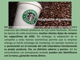 Adaptación económica
Las recesiones económicas presentan amenazas importantes para
empresas que ofrecen productos de lujo como Starbucks. Durante
las épocas de caída económica, muchos clientes dejan de comprar
los cappuchinos de US$5. Sin embargo, la adaptación de la
compañía a estas fuerzas económicas permite que la empresa
retenga su fuerte estrategia de marketing. Un ejemplo reciente es
la penetración en el mercado del café instantáneo introduciendo
su propio producto, Via, en distintos sabores y precios. Así los
consumidores con presupuesto acotado pueden aún identificarse
con la marca, gastando menos dinero.
 