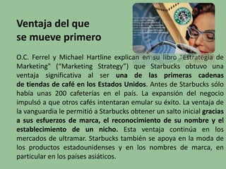 Ventaja del que
se mueve primero
O.C. Ferrel y Michael Hartline explican en su libro "Estrategia de
Marketing" (“Marketing Strategy”) que Starbucks obtuvo una
ventaja significativa al ser una de las primeras cadenas
de tiendas de café en los Estados Unidos. Antes de Starbucks sólo
había unas 200 cafeterías en el país. La expansión del negocio
impulsó a que otros cafés intentaran emular su éxito. La ventaja de
la vanguardia le permitió a Starbucks obtener un salto inicial gracias
a sus esfuerzos de marca, el reconocimiento de su nombre y el
establecimiento de un nicho. Esta ventaja continúa en los
mercados de ultramar. Starbucks también se apoya en la moda de
los productos estadounidenses y en los nombres de marca, en
particular en los países asiáticos.
 