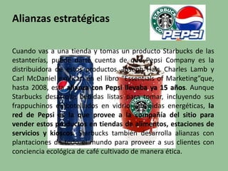 Alianzas estratégicas
Cuando vas a una tienda y tomas un producto Starbucks de las
estanterías, puede darte cuenta de que Pepsi Company es la
distribuidora de estos productos. Joseph Hair, Charles Lamb y
Carl McDaniel explican en el libro “Essentials of Marketing”que,
hasta 2008, esta alianza con Pepsi llevaba ya 15 años. Aunque
Starbucks desarrolla bebidas listas para tomar, incluyendo sus
frappuchinos embotellados en vidrio y bebidas energéticas, la
red de Pepsi es la que provee a la compañía del sitio para
vender estos productos en tiendas de alimentos, estaciones de
servicios y kioscos. Starbucks también desarrolla alianzas con
plantaciones de todo el mundo para proveer a sus clientes con
conciencia ecológica de café cultivado de manera ética.
 