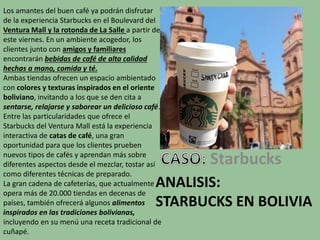 ANALISIS:
STARBUCKS EN BOLIVIA
Starbucks
Los amantes del buen café ya podrán disfrutar
de la experiencia Starbucks en el Boulevard del
Ventura Mall y la rotonda de La Salle a partir de
este viernes. En un ambiente acogedor, los
clientes junto con amigos y familiares
encontrarán bebidas de café de alta calidad
hechas a mano, comida y té.
Ambas tiendas ofrecen un espacio ambientado
con colores y texturas inspirados en el oriente
boliviano, invitando a los que se den cita a
sentarse, relajarse y saborear un delicioso café.
Entre las particularidades que ofrece el
Starbucks del Ventura Mall está la experiencia
interactiva de catas de café, una gran
oportunidad para que los clientes prueben
nuevos tipos de cafés y aprendan más sobre
diferentes aspectos desde el mezclar, tostar así
como diferentes técnicas de preparado.
La gran cadena de cafeterías, que actualmente
opera más de 20.000 tiendas en decenas de
países, también ofrecerá algunos alimentos
inspirados en las tradiciones bolivianas,
incluyendo en su menú una receta tradicional de
cuñapé.
 