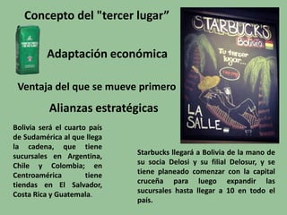 Concepto del "tercer lugar”
Adaptación económica
Ventaja del que se mueve primero
Alianzas estratégicas
Starbucks llegará a Bolivia de la mano de
su socia Delosi y su filial Delosur, y se
tiene planeado comenzar con la capital
cruceña para luego expandir las
sucursales hasta llegar a 10 en todo el
país.
Bolivia será el cuarto país
de Sudamérica al que llega
la cadena, que tiene
sucursales en Argentina,
Chile y Colombia; en
Centroamérica tiene
tiendas en El Salvador,
Costa Rica y Guatemala.
 