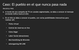 Mecánica Web Caso: El pueblo en el que nunca pasa nada A través de una campaña de TV en canales segmentados, se daba a conocer el mensaje enviando tráfico hacia el sitio  En el sitio se daba a conocer el pueblo, con varias posibilidades interactivas para realizar allí: Visita virtual Central de reservas on line Cómo llegar Labor Social (donaciones) Merchandising de Miravete Advergaming ON LINE 