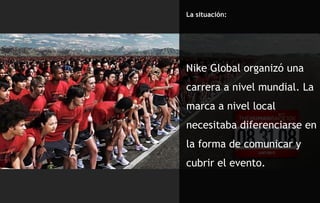 La situación: Nike Global organizó una carrera a nivel mundial. La marca a nivel local necesitaba diferenciarse en la forma de comunicar y cubrir el evento.  