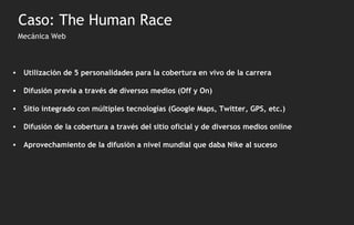 Mecánica Web Utilización de 5 personalidades para la cobertura en vivo de la carrera Difusión previa a través de diversos medios (Off y On) Sitio integrado con múltiples tecnologías (Google Maps, Twitter, GPS, etc.) Difusión de la cobertura a través del sitio oficial y de diversos medios online Aprovechamiento de la difusión a nivel mundial que daba Nike al suceso Caso: The Human Race 