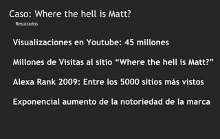 Resultados Visualizaciones en Youtube: 45 millones Millones de Visitas al sitio “Where the hell is Matt?” Alexa Rank 2009: Entre los 5000 sitios más vistos Exponencial aumento de la notoriedad de la marca Caso: Where the hell is Matt? 