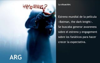 La situación: Estreno mundial de la película  «Batman, the dark knight».  Se buscaba generar awareness sobre el estreno y engagement sobre los fanáticos para hacer crecer la expectativa. ARG 