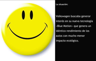 La situación: Volkswagen buscaba generar interés en su nueva tecnología «Blue Motion» que genera un idéntico rendimiento de los autos con mucho menor impacto ecológico. 