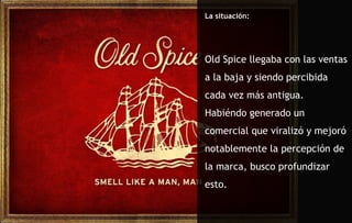 La situación: Old Spice llegaba con las ventas a la baja y siendo percibida cada vez más antigua.  Habiéndo generado un comercial que viralizó y mejoró notablemente la percepción de la marca, busco profundizar esto. 