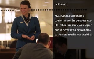 La situación: KLM buscaba comenzar a conversar con las personas que utilizaban sus servicios y lograr que la percepción de la marca se volviera mucho más positiva. 
