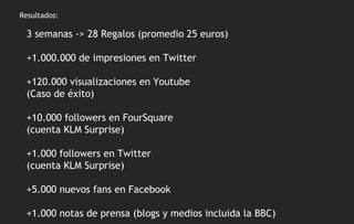 Resultados: 3 semanas -> 28 Regalos (promedio 25 euros) +1.000.000 de impresiones en Twitter +120.000 visualizaciones en Youtube  (Caso de éxito) +10.000 followers en FourSquare  (cuenta KLM Surprise) +1.000 followers en Twitter  (cuenta KLM Surprise) +5.000 nuevos fans en Facebook +1.000 notas de prensa (blogs y medios incluida la BBC) 