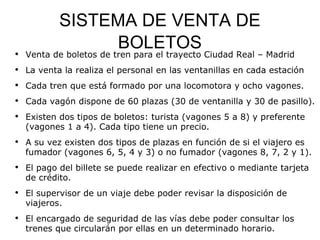 SISTEMA DE VENTA DE BOLETOS Venta de boletos de tren para el trayecto Ciudad Real – Madrid  La venta la realiza el personal en las ventanillas en cada estación  Cada tren que está formado por una locomotora y ocho vagones.  Cada vagón dispone de 60 plazas (30 de ventanilla y 30 de pasillo).  Existen dos tipos de boletos: turista (vagones 5 a 8) y preferente (vagones 1 a 4). Cada tipo tiene un precio.  A su vez existen dos tipos de plazas en función de si el viajero es fumador (vagones 6, 5, 4 y 3) o no fumador (vagones 8, 7, 2 y 1).  El pago del billete se puede realizar en efectivo o mediante tarjeta de crédito.  El supervisor de un viaje debe poder revisar la disposición de viajeros.  El encargado de seguridad de las vías debe poder consultar los trenes que circularán por ellas en un determinado horario.  Toda la información es mantenida por personal de las oficinas centrales de la compañía. 