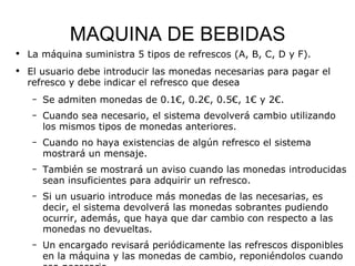 MAQUINA DE BEBIDAS La máquina suministra 5 tipos de refrescos (A, B, C, D y F). El usuario debe introducir las monedas necesarias para pagar el refresco y debe indicar el refresco que desea Se admiten monedas de 0.1€, 0.2€, 0.5€, 1€ y 2€. Cuando sea necesario, el sistema devolverá cambio utilizando los mismos tipos de monedas anteriores. Cuando no haya existencias de algún refresco el sistema mostrará un mensaje.  También se mostrará un aviso cuando las monedas introducidas sean insuficientes para adquirir un refresco. Si un usuario introduce más monedas de las necesarias, es decir, el sistema devolverá las monedas sobrantes pudiendo ocurrir, además, que haya que dar cambio con respecto a las monedas no devueltas. Un encargado revisará periódicamente las refrescos disponibles en la máquina y las monedas de cambio, reponiéndolos cuando sea necesario. 