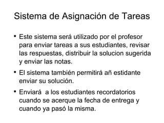 Sistema de Asignación de Tareas Este sistema será utilizado por el profesor para enviar tareas a sus estudiantes, revisar las respuestas, distribuir la solucion sugerida y enviar las notas. El sistema también permitirá añ estidante enviar su solución.  Enviará  a los estudiantes recordatorios cuando se acerque la fecha de entrega y cuando ya pasó la misma. 