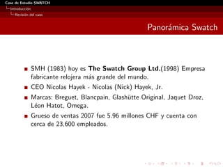 Caso de Estudio SWATCH
  Introducci´n
            o
    Revisi´n del caso
          o


                                                         Panor´mica Swatch
                                                              a



                 SMH (1983) hoy es The Swatch Group Ltd.(1998) Empresa
                 fabricante relojera m´s grande del mundo.
                                      a
                 CEO Nicolas Hayek - Nicolas (Nick) Hayek, Jr.
                 Marcas: Breguet, Blancpain, Glash¨tte Original, Jaquet Droz,
                                                  u
                 L´on Hatot, Omega.
                  e
                 Grueso de ventas 2007 fue 5.96 millones CHF y cuenta con
                 cerca de 23,600 empleados.
 