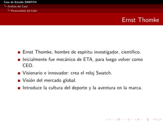 Caso de Estudio SWATCH
  An´lisis del Caso
    a
    Personalidad del L´
                      ıder


                                                              Ernst Thomke



              Ernst Thomke, hombre de esp´
                                         ıritu investigador, cient´
                                                                  ıﬁco.
              Inicialmente fue mec´nico de ETA, para luego volver como
                                  a
              CEO.
              Visionario e innovador: crea el reloj Swatch.
              Visi´n del mercado global.
                  o
              Introduce la cultura del deporte y la aventura en la marca.
 