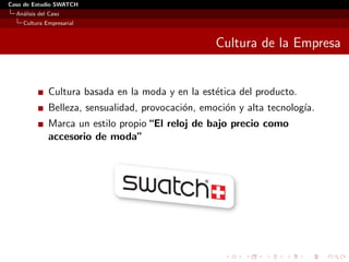 Caso de Estudio SWATCH
  An´lisis del Caso
    a
    Cultura Empresarial


                                                    Cultura de la Empresa


              Cultura basada en la moda y en la est´tica del producto.
                                                   e
              Belleza, sensualidad, provocaci´n, emoci´n y alta tecnolog´
                                             o        o                 ıa.
              Marca un estilo propio “El reloj de bajo precio como
              accesorio de moda”
 