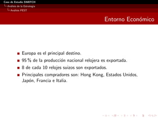 Caso de Estudio SWATCH
  An´lisis de la Estrategia
    a
    An´lisis PEST
      a


                                                        Entorno Econ´mico
                                                                    o




               Europa es el principal destino.
               95 % de la producci´n nacional relojera es exportada.
                                  o
               8 de cada 10 relojes suizos son exportados.
               Principales compradores son: Hong Kong, Estados Unidos,
               Jap´n, Francia e Italia.
                  o
 