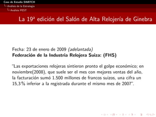 Caso de Estudio SWATCH
  An´lisis de la Estrategia
    a
    An´lisis PEST
      a


            La 19a edici´n del Sal´n de Alta Relojer´ de Ginebra
                        o         o                 ıa



      Fecha: 23 de enero de 2009 (adelantada)
      Federaci´n de la Industria Relojera Suiza: (FHS)
               o

     “Las exportaciones relojeras sintieron pronto el golpe econ´mico; en
                                                                o
     noviembre(2008), que suele ser el mes con mejores ventas del a˜o,
                                                                     n
     la facturaci´n sum´ 1.500 millones de francos suizos, una cifra un
                 o       o
     15,3 % inferior a la registrada durante el mismo mes de 2007” .
 