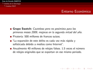 Caso de Estudio SWATCH
  An´lisis de la Estrategia
    a
    An´lisis PEST
      a


                                                          Entorno Econ´mico
                                                                      o



               Grupo Swatch: Cauteloso pero no pesimista para los
               primeros meses 2009, mejoras en la segunda mitad del a˜o.
                                                                     n
               Pirater´ 500 millones de francos suizos.
                      ıa:
              “La expansi´n de este delito es cada vez m´s r´pida y
                         o                              a a
              soﬁsticada debido a medios como Internet”.
               Anualmente 40 millones de relojes falsos. 1.5 veces el n´mero
                                                                       u
               de relojes originales que se exportan en ese mismo periodo.
 