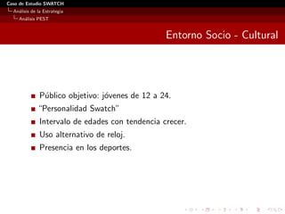 Caso de Estudio SWATCH
  An´lisis de la Estrategia
    a
    An´lisis PEST
      a


                                                  Entorno Socio - Cultural




               P´blico objetivo: j´venes de 12 a 24.
                u                 o
              “Personalidad Swatch”
               Intervalo de edades con tendencia crecer.
               Uso alternativo de reloj.
               Presencia en los deportes.
 