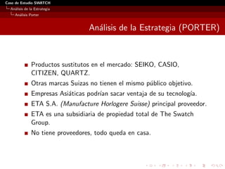 Caso de Estudio SWATCH
  An´lisis de la Estrategia
    a
    An´lisis Porter
      a


                                   An´lisis de la Estrategia (PORTER)
                                     a



               Productos sustitutos en el mercado: SEIKO, CASIO,
               CITIZEN, QUARTZ.
               Otras marcas Suizas no tienen el mismo p´blico objetivo.
                                                       u
               Empresas Asi´ticas podr´ sacar ventaja de su tecnolog´
                           a          ıan                           ıa.
               ETA S.A. (Manufacture Horlogere Suisse) principal proveedor.
               ETA es una subsidiaria de propiedad total de The Swatch
               Group.
               No tiene proveedores, todo queda en casa.
 
