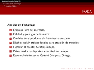 Caso de Estudio SWATCH
  An´lisis de la Estrategia
    a
    An´lisis FODA
      a


                                                                            FODA


      An´lisis de Fortalezas
        a
          1    Empresa l´
                        ıder del mercado.
          2    Calidad y prestigio de la marca.
          3    Cambios en el producto sin incremento de coste.
          4    Dise˜o: incluir artistas locales para creaci´n de modelos.
                   n                                       o
          5    Fidelizar al cliente: Swatch Shoops.
          6    Patrocinador de deportes, exactitud en tiempo.
          7    Reconocimiento por el Comit´ Ol´
                                          e ımpico: Omega.
 