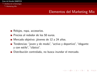 Caso de Estudio SWATCH
  An´lisis de la Estrategia
    a
    Marketing Mix


                                            Elementos del Marketing Mix



               Relojes, ropa, accesorios.
               Precios al rededor de los 50 euros.
               Mercado objetivo: j´venes de 12 a 24 a˜os.
                                  o                  n
               Tendencias: “joven y de moda”, “activo y deportivo” “elegante
                                                                  ,
               y con estilo” “cl´sico”.
                            , a
               Distribuci´n controlada, no busca inundar el mercado.
                         o
 