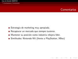 Caso de Estudio SWATCH
  Conclusiones y Comentarios




                                                                   Comentarios




             Estrategia de marketing muy apropiada.
             Recapturar un mercado que siempre tuvieron.
             Mantener su posici´n como industria relojera l´
                               o                           ıder.
             Similitudes: Nintendo Wii (frente a PlayStation, XBox)
 