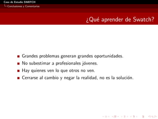 Caso de Estudio SWATCH
  Conclusiones y Comentarios




                                              ¿Qu´ aprender de Swatch?
                                                 e




             Grandes problemas generan grandes oportunidades.
             No subestimar a profesionales j´venes.
                                            o
             Hay quienes ven lo que otros no ven.
             Cerrarse al cambio y negar la realidad, no es la soluci´n.
                                                                    o
 