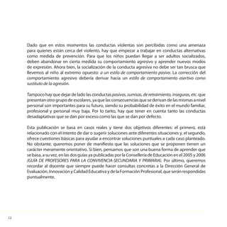 12
Dado que en estos momentos las conductas violentas son percibidas como una amenaza
para quienes están cerca del violento, hay que empezar a trabajar en conductas alternativas
como medida de prevención. Para que los niños puedan llegar a ser adultos socializados,
deben abandonar en cierta medida su comportamiento agresivo y aprender nuevos modos
de expresión. Ahora bien, la socialización de la conducta agresiva no debe ser tan brusca que
llevemos al niño al extremo opuesto: a un estilo de comportamiento pasivo. La corrección del
comportamiento agresivo debería derivar hacia un estilo de comportamiento asertivo como
sustituto de la agresión.
Tampoco hay que dejar de lado las conductaspasivas,sumisas,deretraimiento,inseguras,etc. que
presentan otro grupo de escolares, ya que las consecuencias que se derivan de las mismas a nivel
personal son importantes para su futuro, siendo su probabilidad de éxito en el mundo familiar,
profesional y personal muy baja. Por lo tanto, hay que tener en cuenta tanto las conductas
desadaptativas que se dan por exceso como las que se dan por defecto.
Esta publicación se basa en casos reales y tiene dos objetivos diferentes: el primero, está
relacionado con el intento de dar o sugerir soluciones ante diferentes situaciones y, el segundo,
ofrece cuestiones básicas para ayudar a encontrar soluciones puntuales a cada caso planteado.
No obstante, queremos poner de manifiesto que las soluciones que se proponen tienen un
carácter meramente orientativo. Si bien, pensamos que son una buena forma de aprender que
se basa, a su vez, en las dos guías ya publicadas por la Consellería de Educación en el 2005 y 2006
(GUÍA DE PROFESORES PARA LA CONVIVENCIA-SECUNDARIA Y PRIMARIA). Por último, queremos
recordar al docente que siempre puede hacer consultas concretas a la Dirección General de
Evaluación, Innovación y Calidad Educativa y de la Formación Profesional, que serán respondidas
puntualmente.
 
