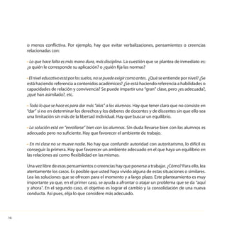 16
o menos conflictiva. Por ejemplo, hay que evitar verbalizaciones, pensamientos o creencias
relacionadas con:
• Lo que hace falta es más mano dura, más disciplina. La cuestión que se plantea de inmediato es:
¿a quién le corresponde su aplicación? o ¿quién fija las normas?
•Elniveleducativoestáporlossuelos,nosepuedeexigircomoantes. ¿Quéseentiendepornivel?¿Se
está haciendo referencia a contenidos académicos? ¿Se está haciendo referencia a habilidades o
capacidades de relación y convivencia? Se puede impartir una “gran” clase, pero ¿es adecuada?,
¿qué han asimilado?, etc.
• Todo lo que se hace es para dar más “alas” a los alumnos. Hay que tener claro que no consiste en
“dar” si no en determinar los derechos y los deberes de docentes y de discentes sin que ello sea
una limitación sin más de la libertad individual. Hay que buscar un equilibrio.
• La solución está en “enrollarse” bien con los alumnos. Sin duda llevarse bien con los alumnos es
adecuado pero no suficiente. Hay que favorecer el ambiente de trabajo.
• En mi clase no se mueve nadie. No hay que confundir autoridad con autoritarismo, lo difícil es
conseguir la primera. Hay que favorecer un ambiente adecuado en el que haya un equilibrio en
las relaciones así como flexibilidad en las mismas.
Una vez libre de esos pensamientos o creencias hay que ponerse a trabajar. ¿Cómo? Para ello, lea
atentamente los casos. Es posible que usted haya vivido alguna de estas situaciones o similares.
Lea las soluciones que se ofrecen para el momento y a largo plazo. Este planteamiento es muy
importante ya que, en el primer caso, se ayuda a afrontar o atajar un problema que se da “aquí
y ahora”. En el segundo caso, el objetivo es lograr el cambio y la consolidación de una nueva
conducta. Así pues, elija lo que considere más adecuado.
 
