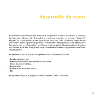 19
Normalmente, los niños que son molestados no quieren ir al centro escolar. Por el contrario,
los niños que molestan están deseando ir al centro para seguir con sus prácticas y éxitos. Por
ejemplo, las burlas pueden ocurrir en cualquier parte y es difícil prevenirlas a pesar de los
esfuerzos de padres y profesores para crear una atmósfera de cooperación. Ante esta situación
los niños, o bien se enfadan o bien se inhiben y empiezan a desarrollar conductas no deseadas.
Una forma adecuada de protegerles o de ayudarles es enseñarles estrategias útiles para afrontar
esas situaciones.
Es importante conocer que las burlas pueden darse por diferentes razones:
• Para llamar la atención.
• Por tener sentimientos de superioridad o de poder.
• Por no aceptar diferencias.
• Por imitación.
• Para ser aceptado por los demás.
• Etc.
Es importante hacer este pequeño análisis en cada una de las situaciones.
desarrollo de casos
 