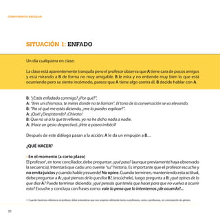 20
CONVIVENCIA ESCOLAR
SITUACIÓN 1: ENFADO
Un día cualquiera en clase:
LaclaseestáaparentementetranquilaperoelprofesorobservaqueAtienecaradepocosamigos
y está mirando a B de forma no muy amigable. B le mira y no entiende muy bien lo que está
ocurriendo pero se siente incómodo, parece que A tiene algo contra él. B decide hablar con A.
B: “¿Estás enfadado conmigo? ¿Por qué?”.
A: “Eres un chismoso, te metes donde no te llaman”. El tono de la conversación se va elevando.
B: “No sé qué me estás diciendo, ¿me lo puedes explicar?”.
A: ¡Qué! ¿Despistando? ¡Chivato!
B: Que no sé a lo que te refieres, yo no he dicho nada a nadie.
A: (Hace un gesto despectivo). ¡Vete a paseo imbécil!
Después de este diálogo pasan a la acción: A le da un empujón a B…
¿QUÉ HACER?
• En el momento (a corto plazo)
Elprofesor1
,entonoconciliador,debepreguntar:¿quépasa?(aunquepreviamentehayaobservado
la secuencia). Intentará que cada uno cuente “su” historia. Es importante que el profesor escuche y
noemitajuiciosycuandohable¡recuerde!Noopine.Cuandoterminen,manteniendoestaactitud,
debe preguntar a A: ¿quépiensasdeloquediceB?, (escúchele), luego pregunta a B: ¿quéopinasdelo
que dice A? Puede terminar diciendo: ¿qué pensáis que tenéis que hacer para que no vuelva a ocurrir
esto? Escuche y concluya con frases como: vale la pena que lo intentemos ¿de acuerdo?...
1. Cuando hacemos referencia al profesor, debe entenderse que nos estamos refiriendo tanto a profesores, como a profesoras, sin connotación de género.
 