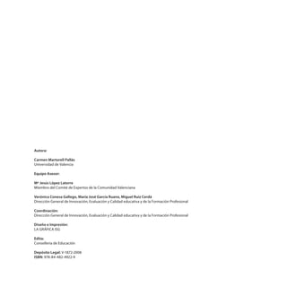 Autora:
Carmen Martorell Pallás
Universidad de Valencia
Equipo Asesor:
Mª Jesús López Latorre
Miembro del Comité de Expertos de la Comunidad Valenciana
Verónica Conesa Gallego, María José García Ruano, Miguel Ruiz Cerdá
Dirección General de Innovación, Evaluación y Calidad educativa y de la Formación Profesional
Coordinación:
Dirección General de Innovación, Evaluación y Calidad educativa y de la Formación Profesional
Diseño e Impresión:
LA GRÁFICA ISG
Edita:
Conselleria de Educación
Depósito Legal: V-1872-2008
ISBN: 978-84-482-4922-9
 