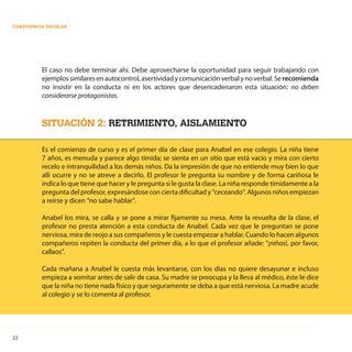 22
CONVIVENCIA ESCOLAR
El caso no debe terminar ahí. Debe aprovecharse la oportunidad para seguir trabajando con
ejemplossimilaresenautocontrol,asertividadycomunicaciónverbalynoverbal.Serecomienda
no insistir en la conducta ni en los actores que desencadenaron esta situación: no deben
considerarse protagonistas.
SITUACIÓN 2: RETRIMIENTO, AISLAMIENTO
Es el comienzo de curso y es el primer día de clase para Anabel en ese colegio. La niña tiene
7 años, es menuda y parece algo tímida; se sienta en un sitio que está vacío y mira con cierto
recelo e intranquilidad a los demás niños. Da la impresión de que no entiende muy bien lo que
allí ocurre y no se atreve a decirlo. El profesor le pregunta su nombre y de forma cariñosa le
indica lo que tiene que hacer y le pregunta si le gusta la clase. La niña responde tímidamente a la
pregunta del profesor, expresándose con cierta dificultad y “ceceando”. Algunos niños empiezan
a reírse y dicen “no sabe hablar”.
Anabel los mira, se calla y se pone a mirar fijamente su mesa. Ante la revuelta de la clase, el
profesor no presta atención a esta conducta de Anabel. Cada vez que le preguntan se pone
nerviosa, mira de reojo a sus compañeros y le cuesta empezar a hablar. Cuando lo hacen algunos
compañeros repiten la conducta del primer día, a lo que el profesor añade: “¡niños!, por favor,
callaos”.
Cada mañana a Anabel le cuesta más levantarse, con los días no quiere desayunar e incluso
empieza a vomitar antes de salir de casa. Su madre se preocupa y la lleva al médico, éste le dice
que la niña no tiene nada físico y que seguramente se deba a que está nerviosa. La madre acude
al colegio y se lo comenta al profesor.
 