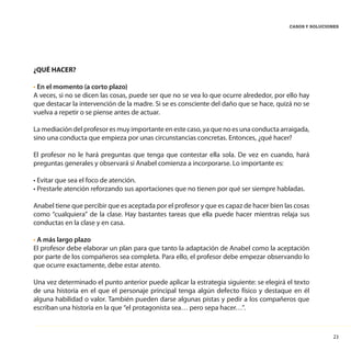 23
CASOS Y SOLUCIONES
¿QUÉ HACER?
• En el momento (a corto plazo)
A veces, si no se dicen las cosas, puede ser que no se vea lo que ocurre alrededor, por ello hay
que destacar la intervención de la madre. Si se es consciente del daño que se hace, quizá no se
vuelva a repetir o se piense antes de actuar.
La mediación del profesor es muy importante en este caso, ya que no es una conducta arraigada,
sino una conducta que empieza por unas circunstancias concretas. Entonces, ¿qué hacer?
El profesor no le hará preguntas que tenga que contestar ella sola. De vez en cuando, hará
preguntas generales y observará si Anabel comienza a incorporarse. Lo importante es:
• Evitar que sea el foco de atención.
• Prestarle atención reforzando sus aportaciones que no tienen por qué ser siempre habladas.
Anabel tiene que percibir que es aceptada por el profesor y que es capaz de hacer bien las cosas
como “cualquiera” de la clase. Hay bastantes tareas que ella puede hacer mientras relaja sus
conductas en la clase y en casa.
• A más largo plazo
El profesor debe elaborar un plan para que tanto la adaptación de Anabel como la aceptación
por parte de los compañeros sea completa. Para ello, el profesor debe empezar observando lo
que ocurre exactamente, debe estar atento.
Una vez determinado el punto anterior puede aplicar la estrategia siguiente: se elegirá el texto
de una historia en el que el personaje principal tenga algún defecto físico y destaque en él
alguna habilidad o valor. También pueden darse algunas pistas y pedir a los compañeros que
escriban una historia en la que “el protagonista sea… pero sepa hacer…”.
 