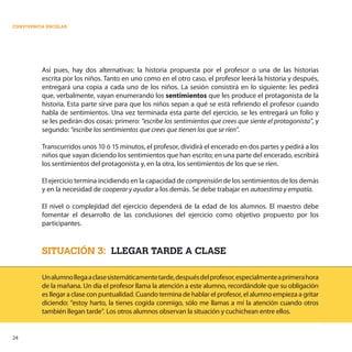 24
CONVIVENCIA ESCOLAR
Así pues, hay dos alternativas: la historia propuesta por el profesor o una de las historias
escrita por los niños. Tanto en uno como en el otro caso, el profesor leerá la historia y después,
entregará una copia a cada uno de los niños. La sesión consistirá en lo siguiente: les pedirá
que, verbalmente, vayan enumerando los sentimientos que les produce el protagonista de la
historia. Esta parte sirve para que los niños sepan a qué se está refiriendo el profesor cuando
habla de sentimientos. Una vez terminada esta parte del ejercicio, se les entregará un folio y
se les pedirán dos cosas: primero: “escribe los sentimientos que crees que siente el protagonista”, y
segundo: “escribe los sentimientos que crees que tienen los que se ríen”.
Transcurridos unos 10 ó 15 minutos, el profesor, dividirá el encerado en dos partes y pedirá a los
niños que vayan diciendo los sentimientos que han escrito; en una parte del encerado, escribirá
los sentimientos del protagonista y, en la otra, los sentimientos de los que se ríen.
El ejercicio termina incidiendo en la capacidad de comprensión de los sentimientos de los demás
y en la necesidad de cooperar y ayudar a los demás. Se debe trabajar en autoestima y empatía.
El nivel o complejidad del ejercicio dependerá de la edad de los alumnos. El maestro debe
fomentar el desarrollo de las conclusiones del ejercicio como objetivo propuesto por los
participantes.
SITUACIÓN 3: LLEGAR TARDE A CLASE
Unalumnollegaaclasesistemáticamentetarde,despuésdelprofesor,especialmenteaprimerahora
de la mañana. Un día el profesor llama la atención a este alumno, recordándole que su obligación
es llegar a clase con puntualidad. Cuando termina de hablar el profesor, el alumno empieza a gritar
diciendo: “estoy harto, la tienes cogida conmigo, sólo me llamas a mí la atención cuando otros
también llegan tarde”. Los otros alumnos observan la situación y cuchichean entre ellos.
 