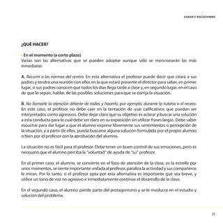 25
CASOS Y SOLUCIONES
¿QUÉ HACER?
• En el momento (a corto plazo)
Varias son las alternativas que se pueden adoptar aunque sólo se mencionarán las más
inmediatas:
A. Recurrir a las normas del centro. En esta alternativa el profesor puede decir que citará a sus
padres y tendrá una reunión con ellos en la que estará presente el director para saber, en primer
lugar, si sus padres conocen que todos los días llega tarde a clase y, en segundo lugar, en el caso
de que lo sepan, hablar, de las posibles soluciones para que se corrija la situación.
B. No llamarle la atención delante de todos y hacerlo, por ejemplo, durante la tutoría o el recreo.
En este caso, el profesor no debe caer en la tentación de usar calificativos que puedan ser
interpretados como agresivos. Debe dejar claro que su objetivo es aclarar y buscar una solución
a esta conducta para lo cual debe ser claro en su exposición sin utilizar frases largas. Debe saber
escuchar para dar lugar a que el alumno exprese libremente sus sentimientos o percepción de
la situación, y a partir de ellos, pueda buscarse alguna solución formulada por el propio alumno
o bien por el profesor con la aprobación del alumno.
La situación no es fácil para el profesor. Debe tener un buen control de sus emociones, pero es
necesario que el alumno perciba la “voluntad” de ayuda de “su” profesor.
En el primer caso, el alumno, se convierte en el foco de atención de la clase, es la estrella por
unos momentos, se siente importante: enfada al profesor, paraliza la actividad y sus compañeros
le miran. Por lo tanto, si el profesor opta por esta alternativa es importante que sea breve, y
utilice un tono de voz no agresivo e inmediatamente continúe el desarrollo de la clase.
En el segundo caso, el alumno pierde parte del protagonismo y se le involucra en el estudio y
solución del problema.
 