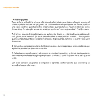 26
CONVIVENCIA ESCOLAR
• A más largo plazo
Tanto se haya utilizado la primera o la segunda alternativa expuestas en el punto anterior, el
profesor puede elaborar un programa de convivencia en el que figuren de forma explícita
uno o dos objetivos que él considere importantes o que los alumnos hayan decidido de forma
democrática. Por ejemplo, uno de los objetivos puede ser “estar de pie en clase”. Posibles pasos:
A. El primer paso es definir objetivamente qué es estar de pie: ¿es estar totalmente recto donde
sea?, ¿es no estar sentado?, ¿es estar apoyado sobre la mesa pero en su sitio?… Supongamos
que llegamos al acuerdo que se considerará estar de pie cuando el alumno se levante y esté fuera
de su mesa.
B. Comprobar que esa conducta se da. Elegiremos a dos alumnos para que anoten cada vez que
alguien se pone de pie y se cambia de sitio.
C. Cada día se recoge el registro y a la semana se estudia el contenido y se decide si es importante
o no. Si es importante se indagará por qué se da la conducta y qué se puede hacer para que no
se dé.
Con estos ejercicios se aprende a compartir, se aprende a definir aquello que se quiere y se
aprende a buscar soluciones.
 