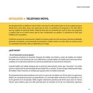 27
CASOS Y SOLUCIONES
SITUACIÓN 4: TELÉFONO MÓVIL
Ha desaparecido un teléfono móvil. Pedro cree que ha sido Isabel quien se lo ha cogido porque,
desde hace unos días, tiene uno igual que el suyo. La profesora le pregunta si ha sido ella la
que ha cogido el móvil de Pedro. Isabel le dice que no entiende por qué le hace esa pregunta
y explica que es el móvil nuevo que le han comprando sus padres. La profesora le dice que
hablará con sus padres.
Conforme avanza la conversación, Isabel se muestra cada vez más nerviosa y termina enfadada,
gritando e insultado, y amenazando al compañero. Isabel vuelve a su sitio, abre su cartera y saca
su contenido haciendo ruido y hablando por lo bajo.
¿QUÉ HACER?
• En el momento (a corto plazo)
La profesora analizará la situación después de hablar con Pedro y antes de hablar con Isabel.
No debe caer en la tentación de usar calificativos cuando hable con Isabel, pero tiene que tener
cuidado en no desviarse del tema y terminar perdiendo el control de la situación.
Cuando hable con Isabel, después de su primera intervención, tiene que “escuchar” sin emitir
juicios si quiere dar la oportunidad de que Isabel dé su versión. Si interrumpe, Isabel puede dejar
de hablar o bien mostrar un enfado que quizás antes no había mostrado.
El comportamiento de la profesora así como su tono de voz deben ser firmes pero no agresivos,
deben ser comprensivos pero no prepotentes. Su mensaje debe centrarse en lo específico y no
en lo general o en el pasado. Debe sugerir soluciones prácticas de forma que sean lo menos
“duras” para Isabel y que con ello aprenda que no siempre se ha de ser autoritario, agresivo,
 